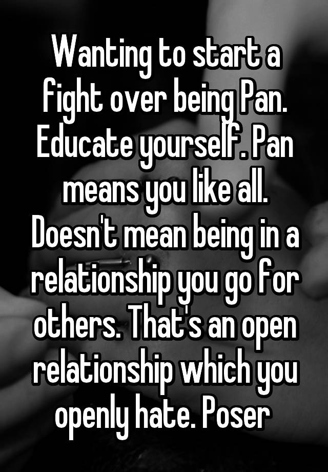 Wanting to start a fight over being Pan. Educate yourself. Pan means you like all. Doesn't mean being in a relationship you go for others. That's an open relationship which you openly hate. Poser 