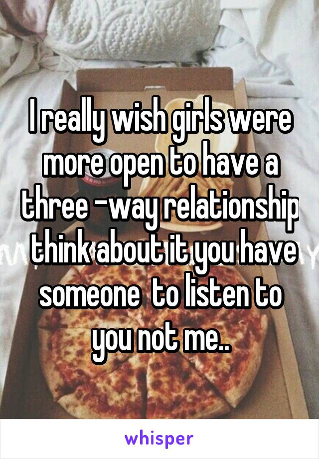 I really wish girls were more open to have a three -way relationship  think about it you have someone  to listen to you not me..