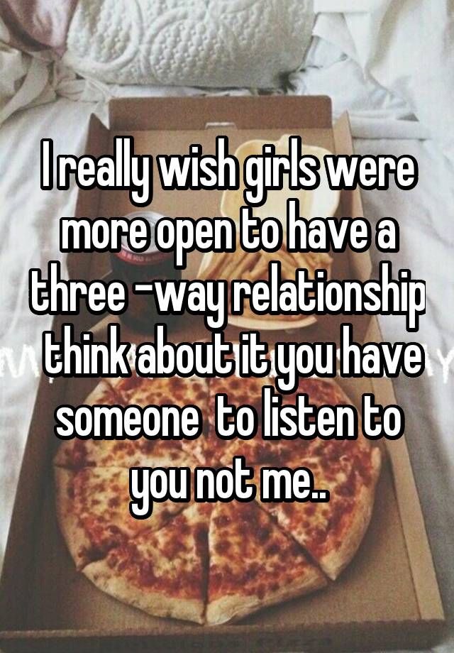 I really wish girls were more open to have a three -way relationship  think about it you have someone  to listen to you not me..