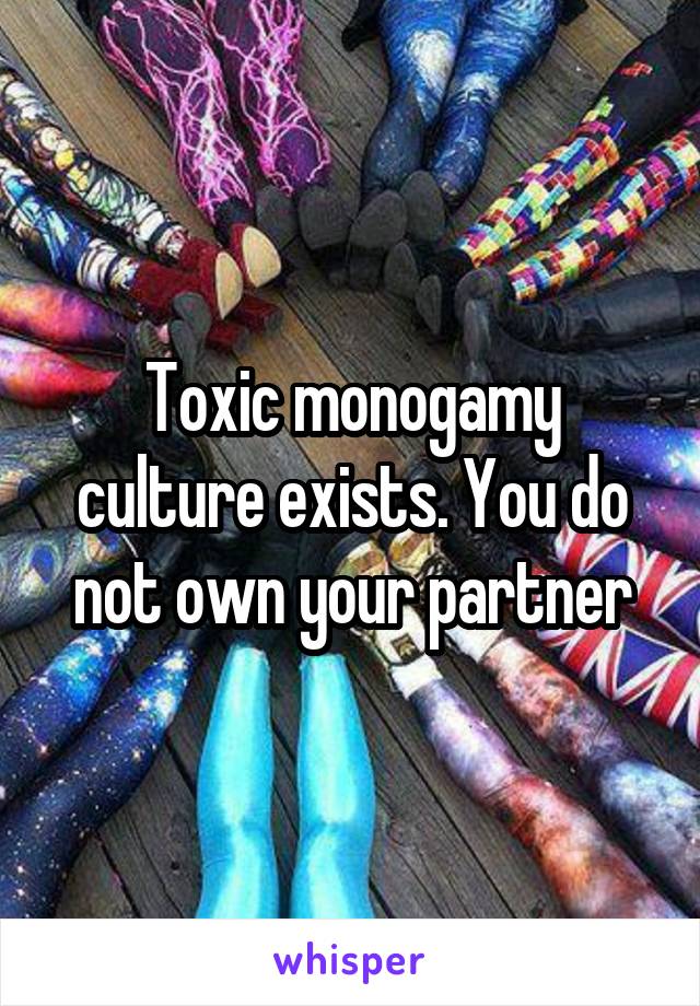 Toxic monogamy culture exists. You do not own your partner