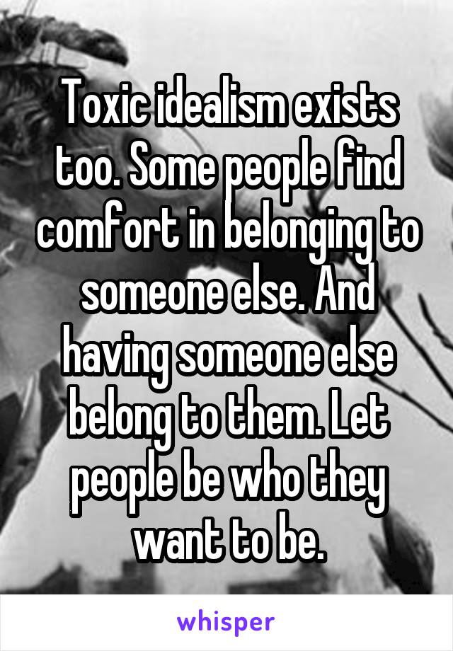 Toxic idealism exists too. Some people find comfort in belonging to someone else. And having someone else belong to them. Let people be who they want to be.