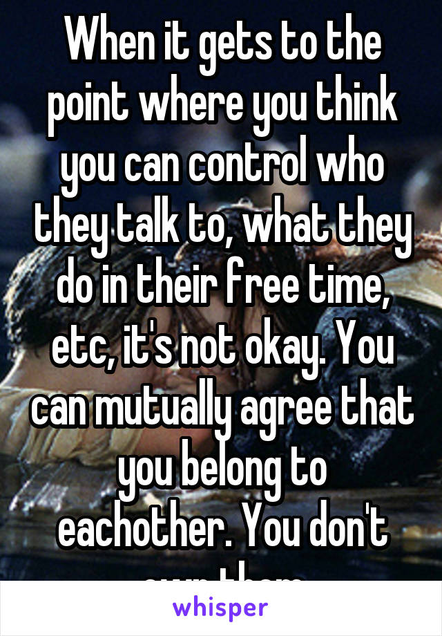 When it gets to the point where you think you can control who they talk to, what they do in their free time, etc, it's not okay. You can mutually agree that you belong to eachother. You don't own them