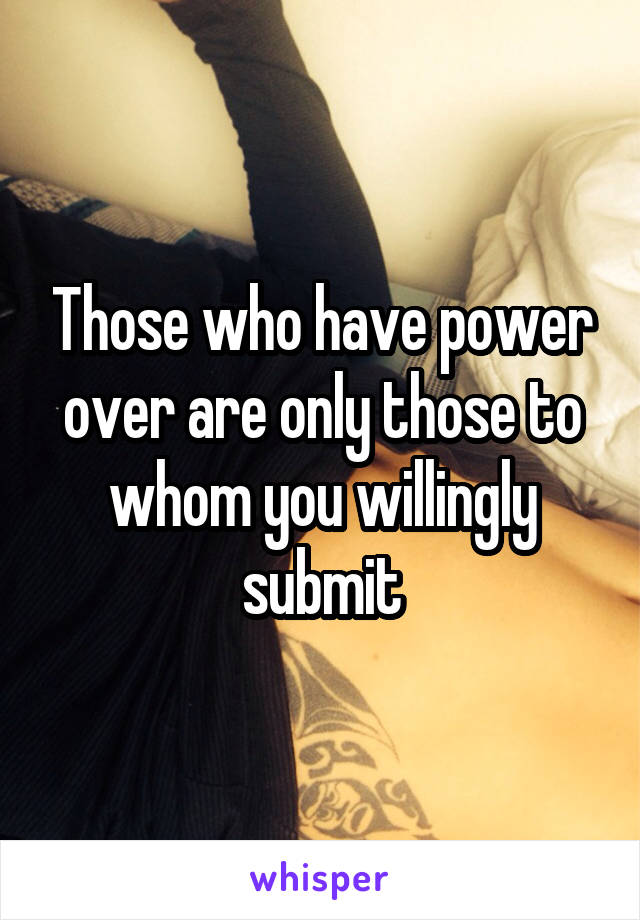 Those who have power over are only those to whom you willingly submit