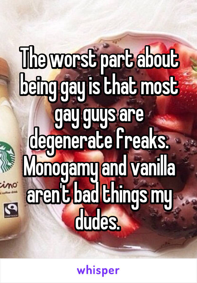 The worst part about being gay is that most gay guys are degenerate freaks. Monogamy and vanilla aren't bad things my dudes. 