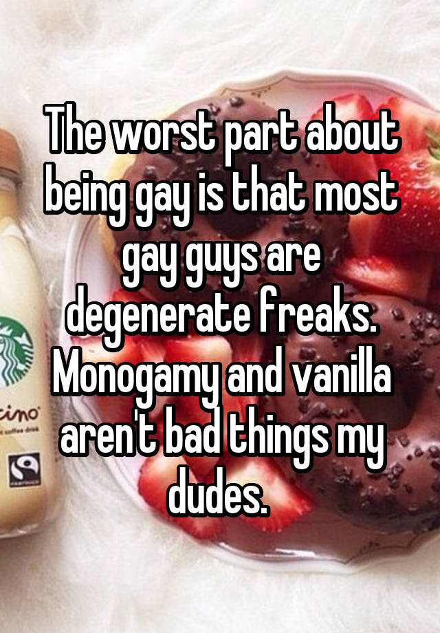 The worst part about being gay is that most gay guys are degenerate freaks. Monogamy and vanilla aren't bad things my dudes. 