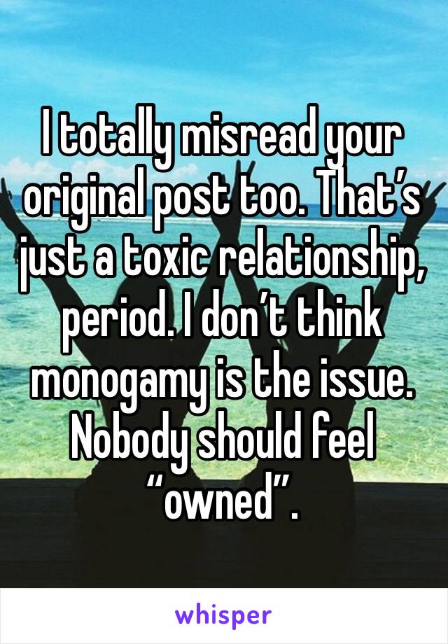 I totally misread your original post too. That’s just a toxic relationship, period. I don’t think monogamy is the issue. Nobody should feel “owned”.