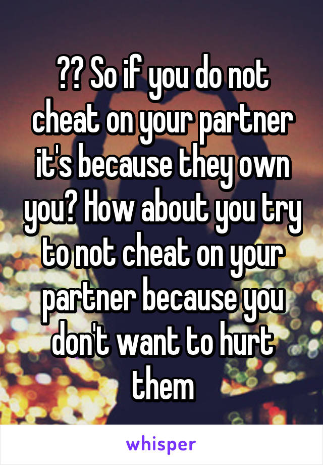 ?? So if you do not cheat on your partner it's because they own you? How about you try to not cheat on your partner because you don't want to hurt them