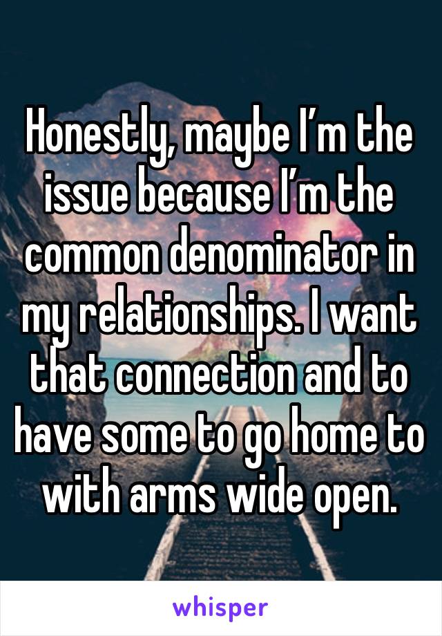 Honestly, maybe I’m the issue because I’m the common denominator in my relationships. I want that connection and to have some to go home to with arms wide open.