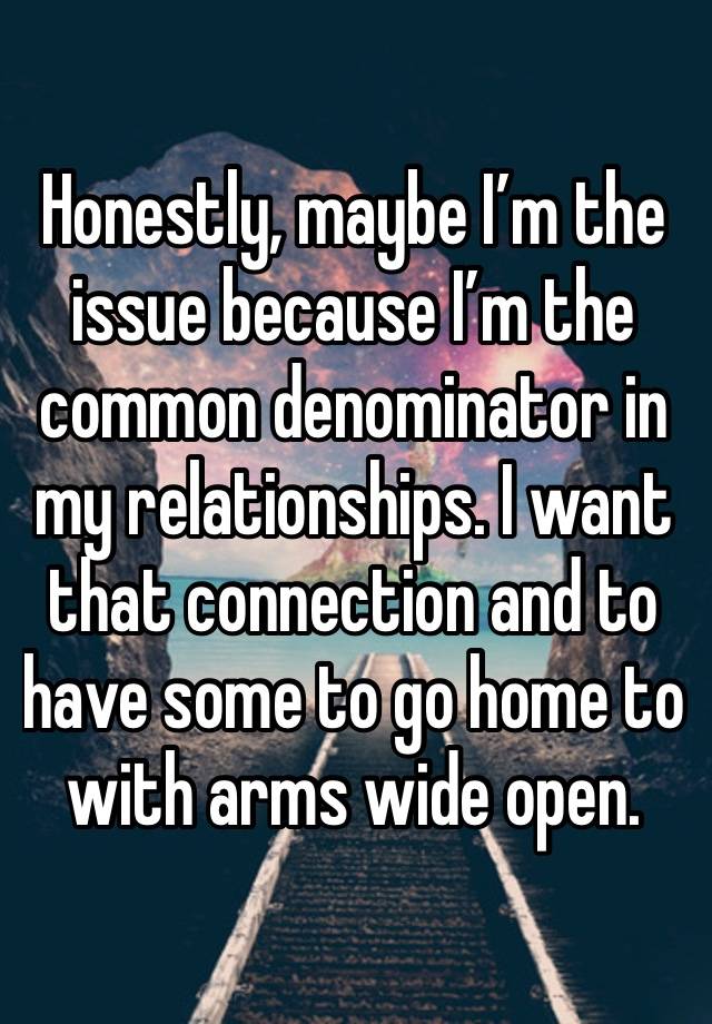 Honestly, maybe I’m the issue because I’m the common denominator in my relationships. I want that connection and to have some to go home to with arms wide open.