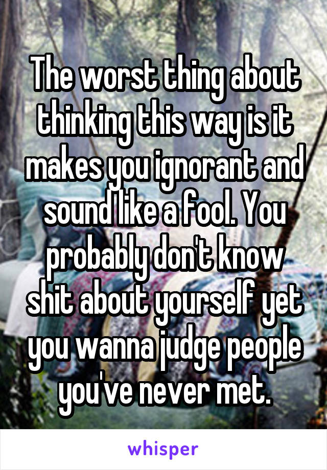 The worst thing about thinking this way is it makes you ignorant and sound like a fool. You probably don't know shit about yourself yet you wanna judge people you've never met.