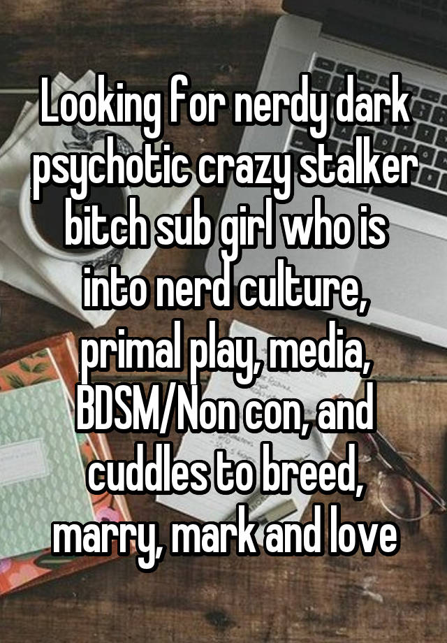 Looking for nerdy dark psychotic crazy stalker bitch sub girl who is into nerd culture, primal play, media, BDSM/Non con, and cuddles to breed, marry, mark and love