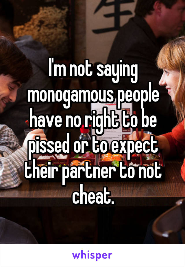 I'm not saying monogamous people have no right to be pissed or to expect their partner to not cheat.