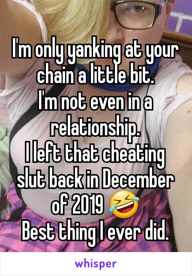 I'm only yanking at your chain a little bit.
I'm not even in a relationship.
I left that cheating slut back in December of 2019 🤣
Best thing I ever did.