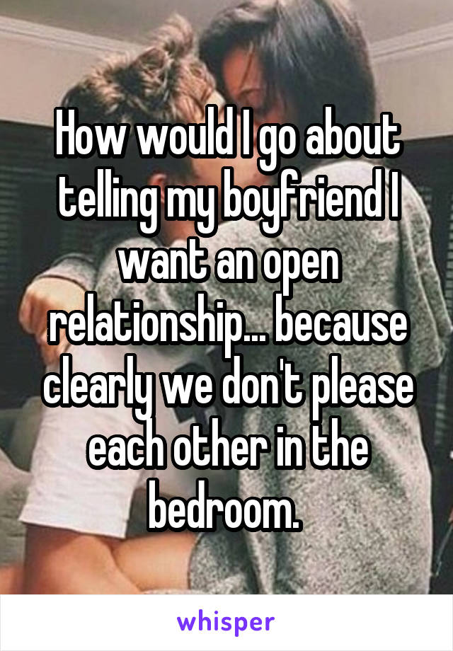 How would I go about telling my boyfriend I want an open relationship... because clearly we don't please each other in the bedroom. 