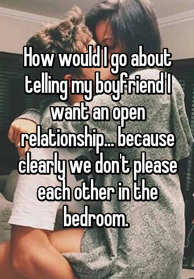 How would I go about telling my boyfriend I want an open relationship... because clearly we don't please each other in the bedroom. 