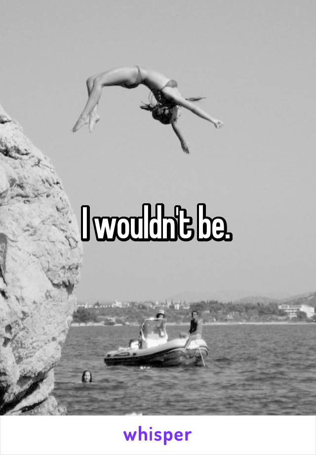 I wouldn't be. 