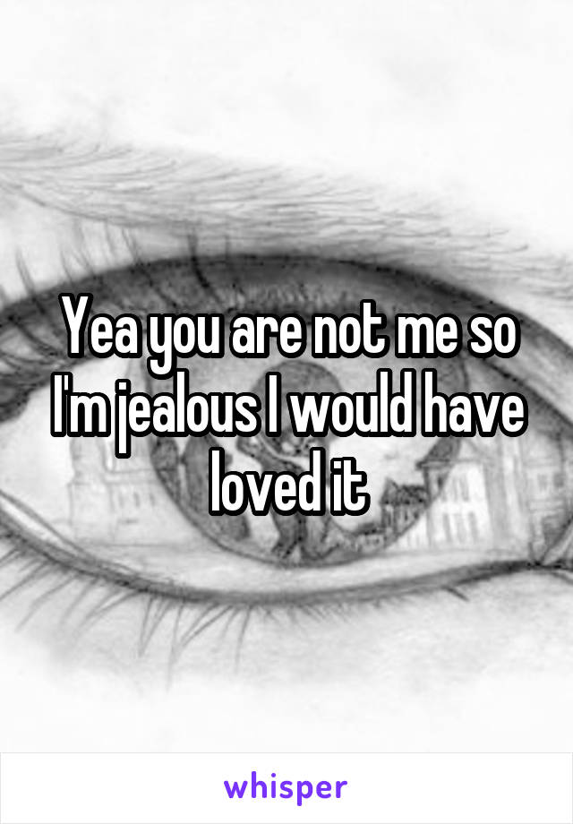 Yea you are not me so I'm jealous I would have loved it