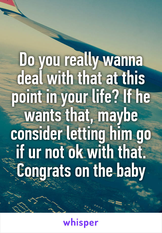 Do you really wanna deal with that at this point in your life? If he wants that, maybe consider letting him go if ur not ok with that. Congrats on the baby