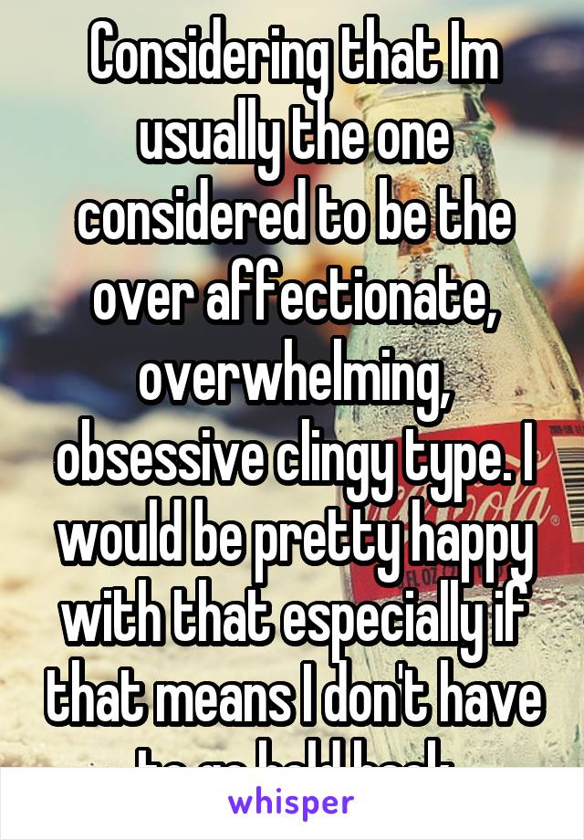 Considering that Im usually the one considered to be the over affectionate, overwhelming, obsessive clingy type. I would be pretty happy with that especially if that means I don't have to go hold back