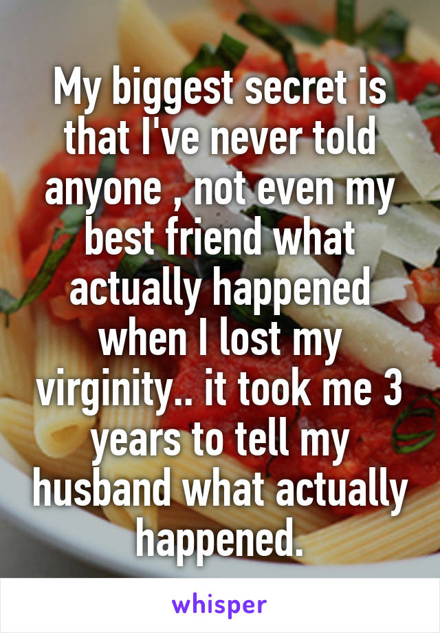 My biggest secret is that I've never told anyone , not even my best friend what actually happened when I lost my virginity.. it took me 3 years to tell my husband what actually  happened. 