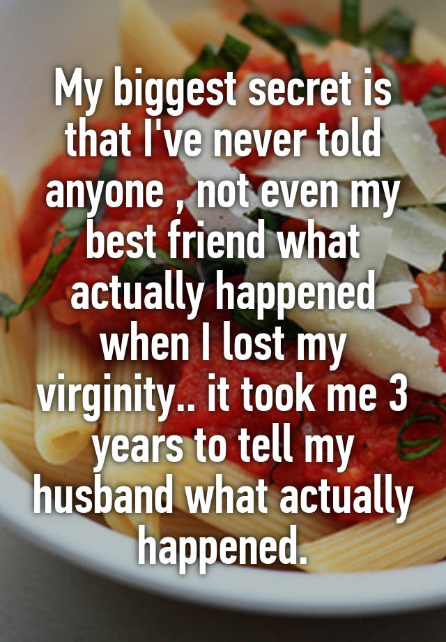 My biggest secret is that I've never told anyone , not even my best friend what actually happened when I lost my virginity.. it took me 3 years to tell my husband what actually  happened. 