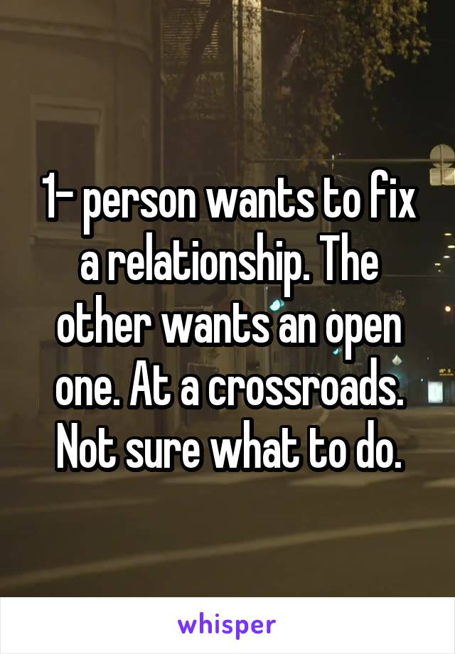 1- person wants to fix a relationship. The other wants an open one. At a crossroads. Not sure what to do.