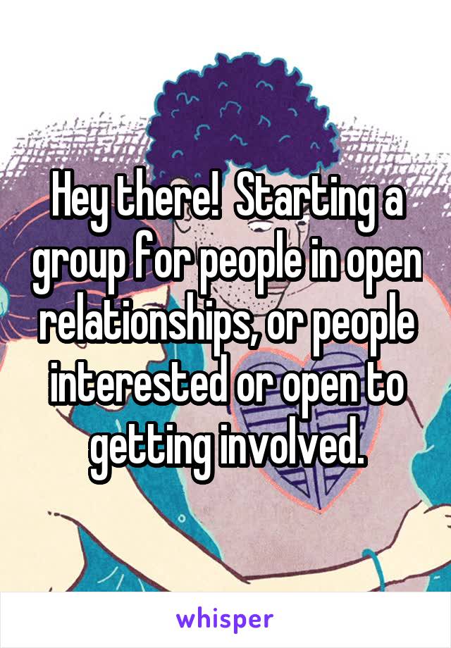 Hey there!  Starting a group for people in open relationships, or people interested or open to getting involved.