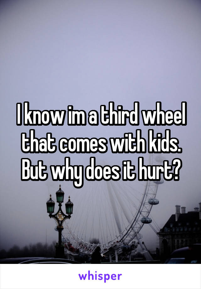 I know im a third wheel that comes with kids. But why does it hurt?