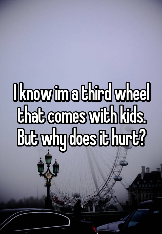 I know im a third wheel that comes with kids. But why does it hurt?