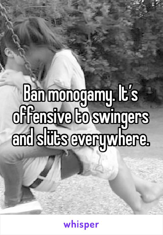 Ban monogamy. It’s offensive to swingers and slüts everywhere. 