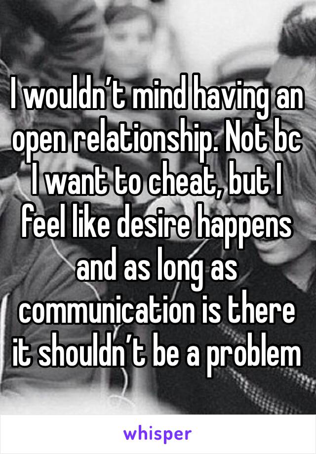 I wouldn’t mind having an open relationship. Not bc I want to cheat, but I feel like desire happens and as long as communication is there it shouldn’t be a problem 