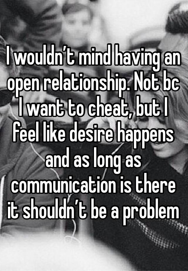 I wouldn’t mind having an open relationship. Not bc I want to cheat, but I feel like desire happens and as long as communication is there it shouldn’t be a problem 