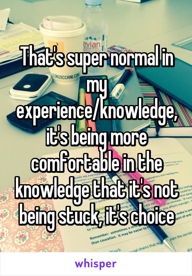 That's super normal in my experience/knowledge, it's being more comfortable in the knowledge that it's not being stuck, it's choice