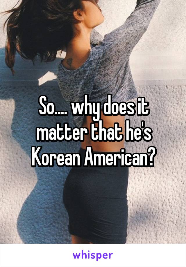 So.... why does it matter that he's Korean American?