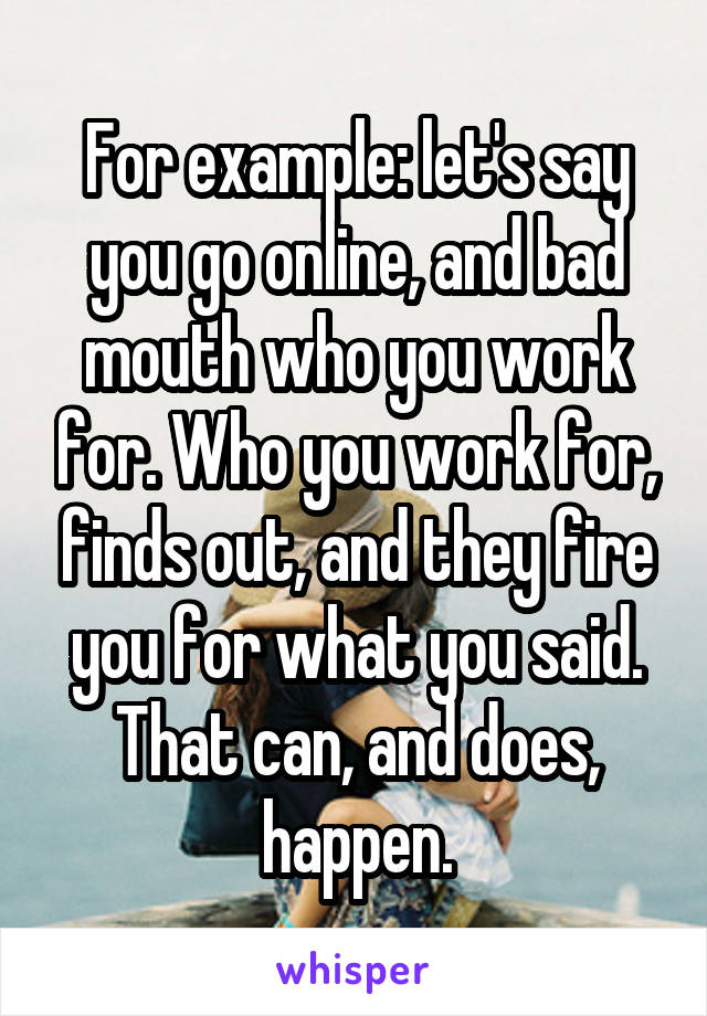 For example: let's say you go online, and bad mouth who you work for. Who you work for, finds out, and they fire you for what you said. That can, and does, happen.