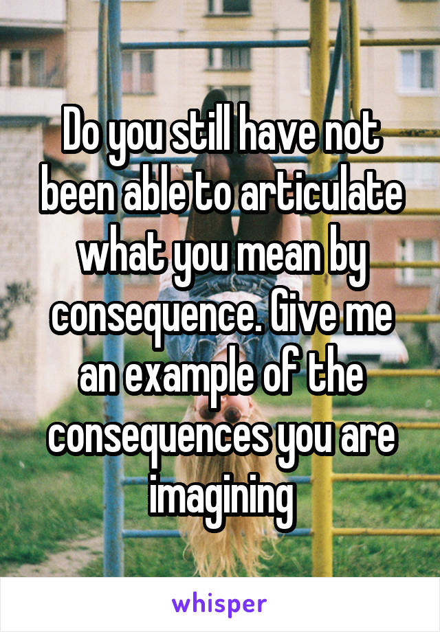 Do you still have not been able to articulate what you mean by consequence. Give me an example of the consequences you are imagining