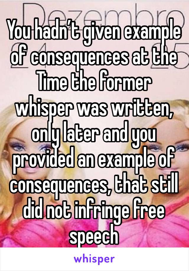 You hadn’t given example of consequences at the Time the former whisper was written, only later and you provided an example of consequences, that still did not infringe free speech