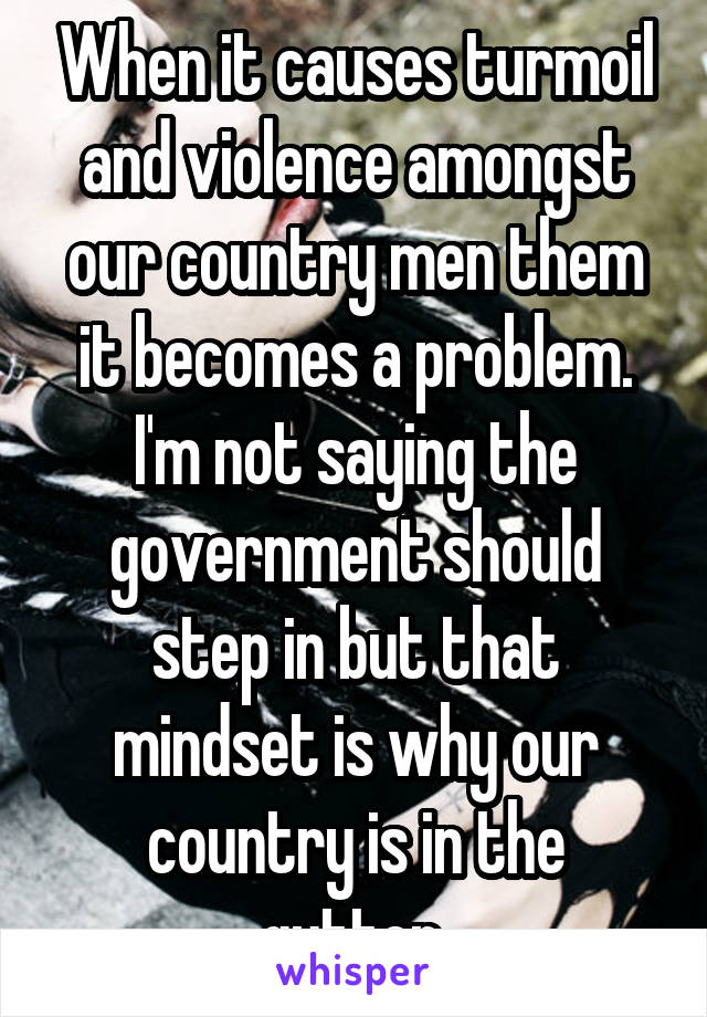 When it causes turmoil and violence amongst our country men them it becomes a problem. I'm not saying the government should step in but that mindset is why our country is in the gutter.