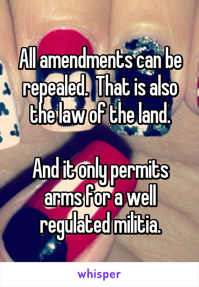 All amendments can be repealed.  That is also the law of the land.

And it only permits arms for a well regulated militia.