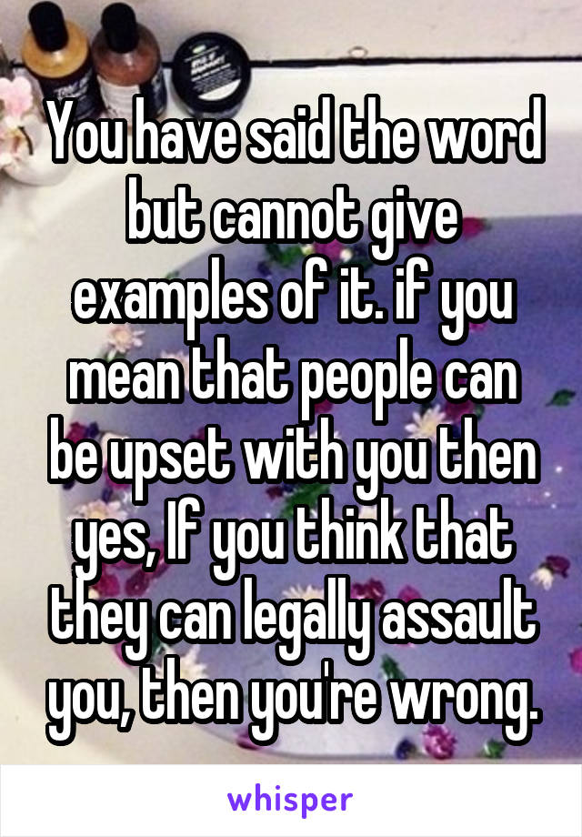 You have said the word but cannot give examples of it. if you mean that people can be upset with you then yes, If you think that they can legally assault you, then you're wrong.