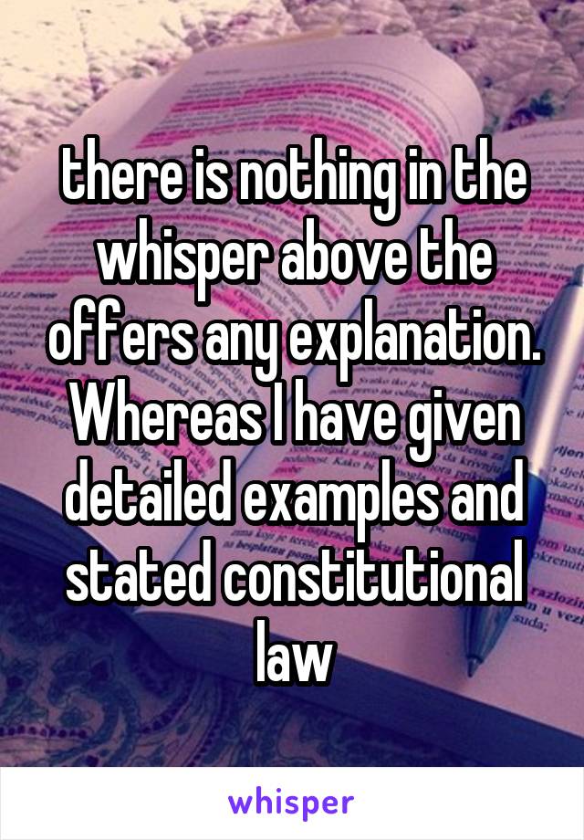 there is nothing in the whisper above the offers any explanation. Whereas I have given detailed examples and stated constitutional law