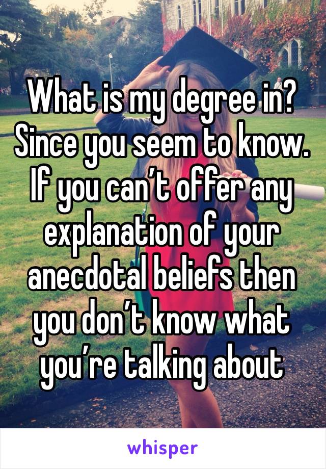 What is my degree in? Since you seem to know. If you can’t offer any explanation of your anecdotal beliefs then you don’t know what you’re talking about