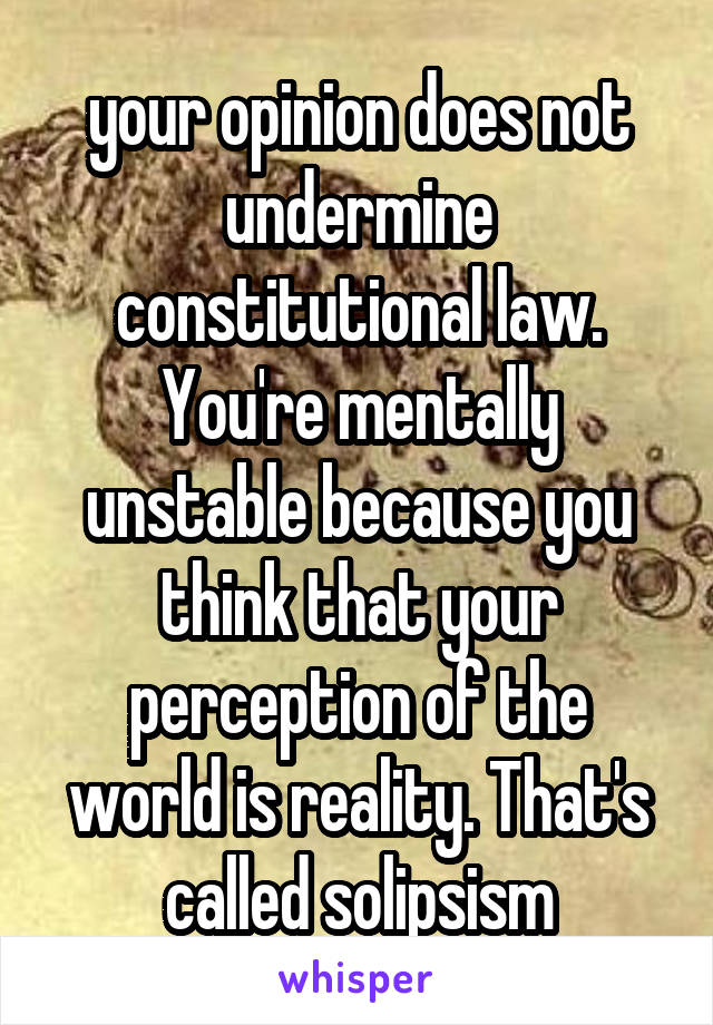 your opinion does not undermine constitutional law. You're mentally unstable because you think that your perception of the world is reality. That's called solipsism