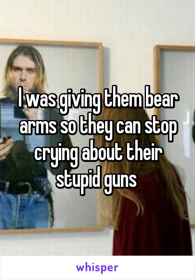 I was giving them bear arms so they can stop crying about their stupid guns 