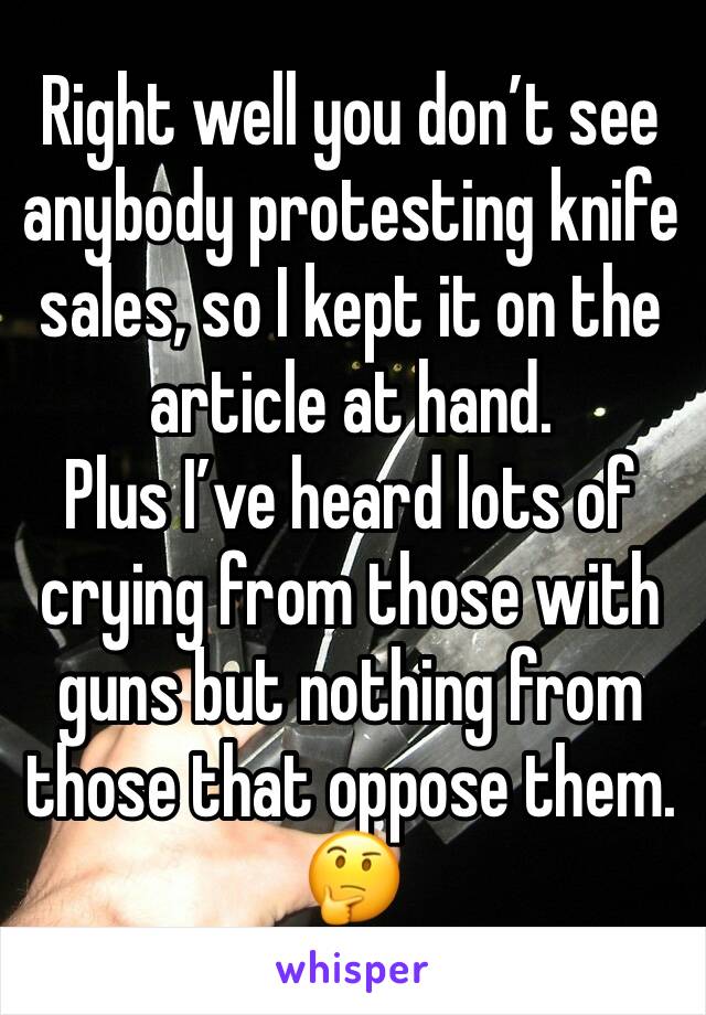 Right well you don’t see anybody protesting knife sales, so I kept it on the article at hand. 
Plus I’ve heard lots of crying from those with guns but nothing from those that oppose them. 🤔 