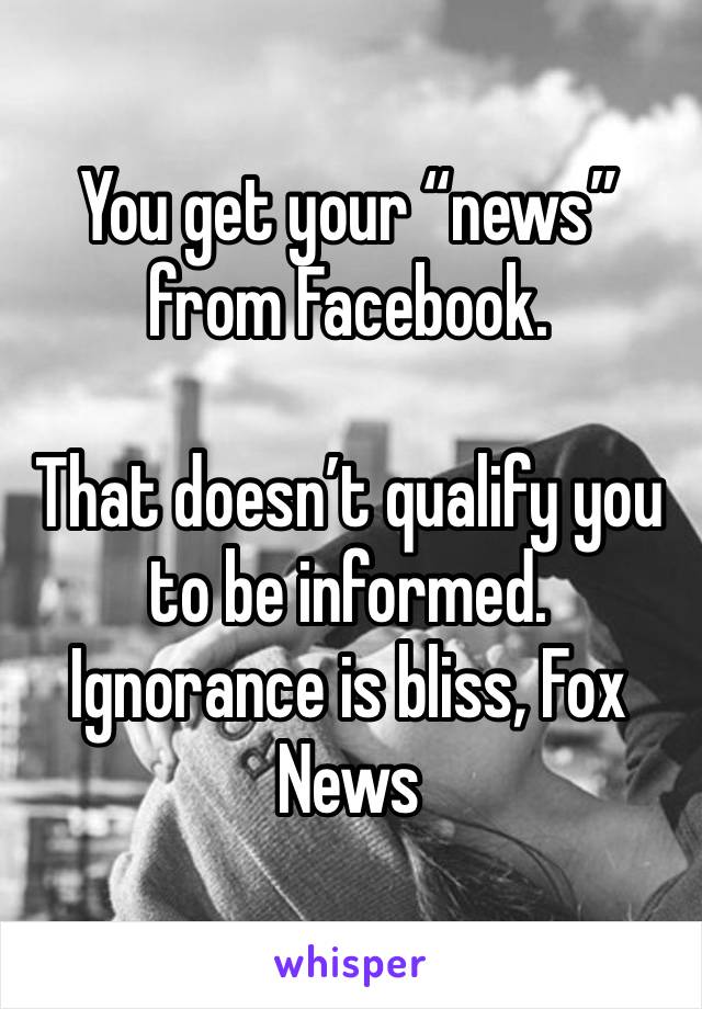 You get your “news” from Facebook. 

That doesn’t qualify you to be informed. 
Ignorance is bliss, Fox News 