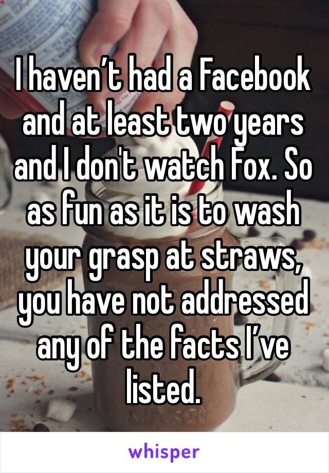 I haven’t had a Facebook and at least two years and I don't watch Fox. So as fun as it is to wash your grasp at straws, you have not addressed any of the facts I’ve listed. ￼