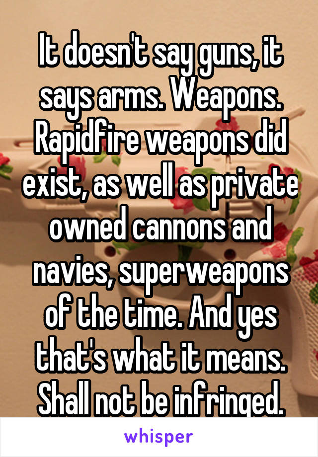 It doesn't say guns, it says arms. Weapons. Rapidfire weapons did exist, as well as private owned cannons and navies, superweapons of the time. And yes that's what it means. Shall not be infringed.