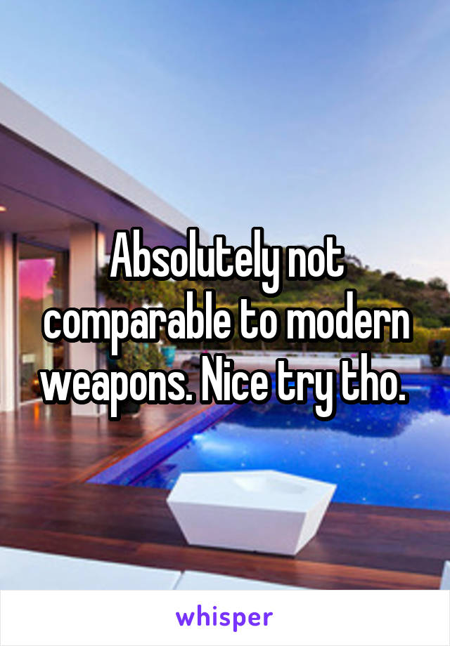 Absolutely not comparable to modern weapons. Nice try tho. 