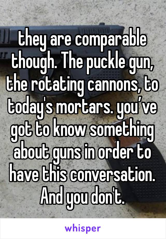 they are comparable though. The puckle gun, the rotating cannons, to today's mortars. you’ve got to know something about guns in order to have this conversation. And you don't. 